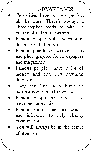 Скругленный прямоугольник: ADVANTAGES
• Celebrities have to look perfect all the time. There’s always a photographer ready to take a picture of a famous person.
• Famous people will always be in the centre of attention
• Famous people are written about and photographed for newspapers and magazines
• Famous people have a lot of money and can buy anything they want
• They can live in a luxurious house anywhere in the world
• Famous people can travel a lot and meet celebrities
• Famous people can use wealth and influence to help charity organizations
• You will always be in the centre of attention