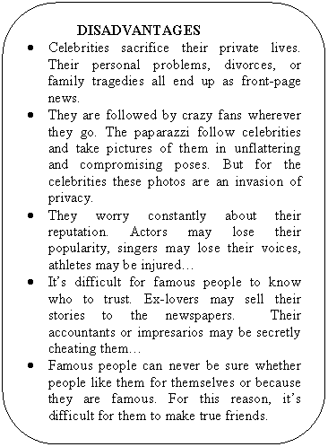 Скругленный прямоугольник: DISADVANTAGES
• Celebrities sacrifice their private lives. Their personal problems, divorces, or family tragedies all end up as front-page news.
• They are followed by crazy fans wherever they go. The paparazzi follow celebrities and take pictures of them in unflattering and compromising poses. But for the celebrities these photos are an invasion of privacy.
• They worry constantly about their reputation. Actors may lose their popularity, singers may lose their voices, athletes may be injured…
• It’s difficult for famous people to know who to trust. Ex-lovers may sell their stories to the newspapers. Their accountants or impresarios may be secretly cheating them…
• Famous people can never be sure whether people like them for themselves or because they are famous. For this reason, it’s difficult for them to make true friends.
• Furthermore, celebrities are in constant danger of the wrong kind of attention. Threatening letters and even physical attacks from crazy fans are not unusual things in their lives.
• Many of them suffer nervous breakdowns or drugs and alcohol problems.
• Many celebrities say that their lives are far from being happy.