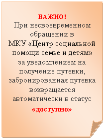 Загнутый угол: ВАЖНО!
При несвоевременном обращении в
МКУ «Центр социальной помощи семье и детям»
за уведомлением на получение путевки, забронированная путевка возвращается автоматически в статус «доступно»