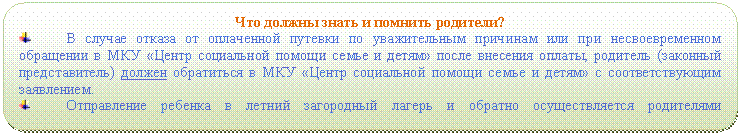 Скругленный прямоугольник: Что должны знать и помнить родители?
В случае отказа от оплаченной путевки по уважительным причинам или при несвоевременном обращении в МКУ «Центр социальной помощи семье и детям» после внесения оплаты, родитель (законный представитель) должен обратиться в МКУ «Центр социальной помощи семье и детям» с соответствующим заявлением.
Отправление ребенка в летний загородный лагерь и обратно осуществляется родителями самостоятельно.