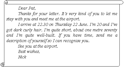 Вертикальный свиток: Dear Pat,
Thanks for your letter. It’s very kind of you to let me stay with you and meet me at the airport.
I arrive at 22.30 on Thursday 22 June. I’m 20 and I’ve got dark curly hair. I’m quite short, about one metre seventy and I’m quite well-built. If you have time, send me a descrip-tion of yourself so I can recognise you.
See you at the airport.
Best wishes,
Nick