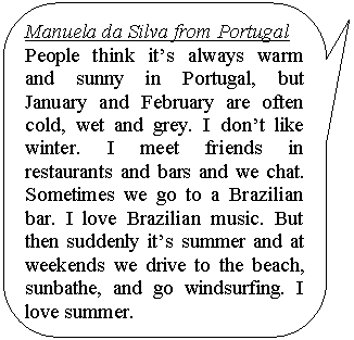 ����������� ������������� �������: Manuela da Silva from Portugal

People think it�s always warm and sunny in Portugal, but Janu-ary and February are often cold, wet and grey. I don�t like winter. I meet friends in restaurants and bars and we chat. Sometimes we go to a Brazilian bar. I love Bra-zilian music. But then suddenly it�s summer and at weekends we drive to the beach, sunbathe, and go windsurfing. I love summer.

