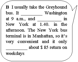 ����������� ������������� �������: B I usually take the Greyhound bus. It _________ Washington at 9 a.m., and __________ in New York at 1.40. in the afternoon. The New York bus terminal is in Manhattan, so it�s very convenient and it only _________ about $ 85 return on weekdays.