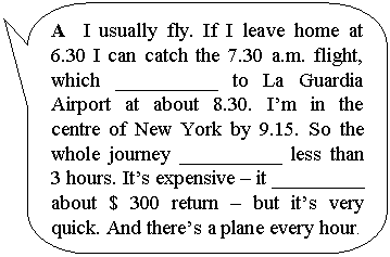 ����������� ������������� �������: A I usually fly. If I leave home at 6.30 I can catch the 7.30 a.m. flight, which __________ to La Guardia Airport at about 8.30. I�m in the centre of New York by 9.15. So the whole journey __________ less than 3 hours. It�s expensive � it _________ about $ 300 return � but it�s very quick. And there�s a plane every hour.



