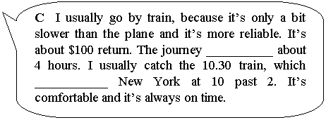����������� ������������� �������: C I usually go by train, because it�s only a bit slower than the plane and it�s more reliable. It�s about $100 return. The journey __________ about 4 hours. I usually catch the 10.30 train, which ___________ New York at 10 past 2. It�s comfort-able and it�s always on time.



