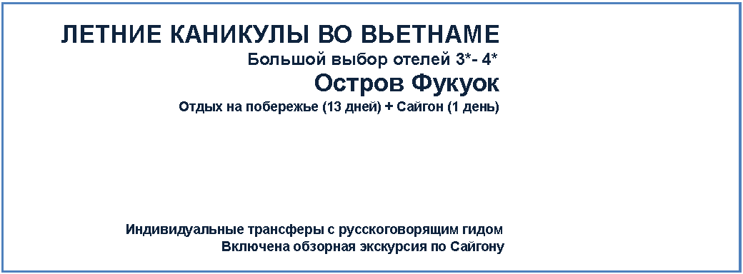 Подпись: +7 (4
ЛЕТНИЕ КАНИКУЛЫ ВО ВЬЕТНАМЕ
Большой выбор отелей 3*- 4*
Остров Фукуок
Отдых на побережье (13 дней) + Сайгон (1 день)
Индивидуальные трансферы с русскоговорящим гидом
Включена обзорная экскурсия по Сайгону