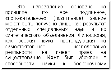 Подпись: Это направление основано на прин-ципе, что все подлинное, «положитель-ное» (позитивное) знание может быть по-лучено лишь как результат отдельных спе-циальных наук и их синтетического объе-динения. Философия, как особая наука, претендующая на самостоятельное иссле-дование реальности, не имеет права на существование. Конт был убежден в спо-собности науки к бесконечному развитию.