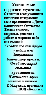 Подпись: Уважаемые педагоги-мужчины!
От имени всех учащихся гимназии поздравляю вас с праздником – Днем защитников Отечества. Желаю счастья, здоровья, успехов в работе и мирного неба над головой.
Сегодня все вам будут улыбаться!
Защитники Отечеству нужны,
Чтоб мог народ спокойно просыпаться,
И слышать звуки мирной тишины!
Е. Жариков, президент ШОД «Компас».