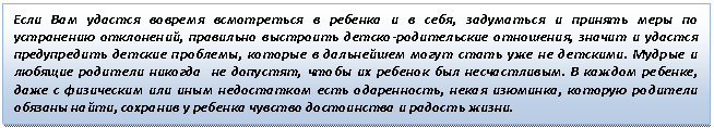 Подпись: Если Вам удастся вовремя всмотреться в ребенка и в себя, задуматься и принять меры по устранению отклонений, правильно выстроить детско-родительские отношения, значит и удастся предупредить детские проблемы, которые в дальнейшем могут стать уже не детскими. Мудрые и любящие родители никогда не допустят, чтобы их ребенок был несчастливым. В каждом ребенке, даже с физическим или иным недостатком есть одаренность, некая изюминка, которую родители обязаны найти, сохранив у ребенка чувство достоинства и радость жизни.