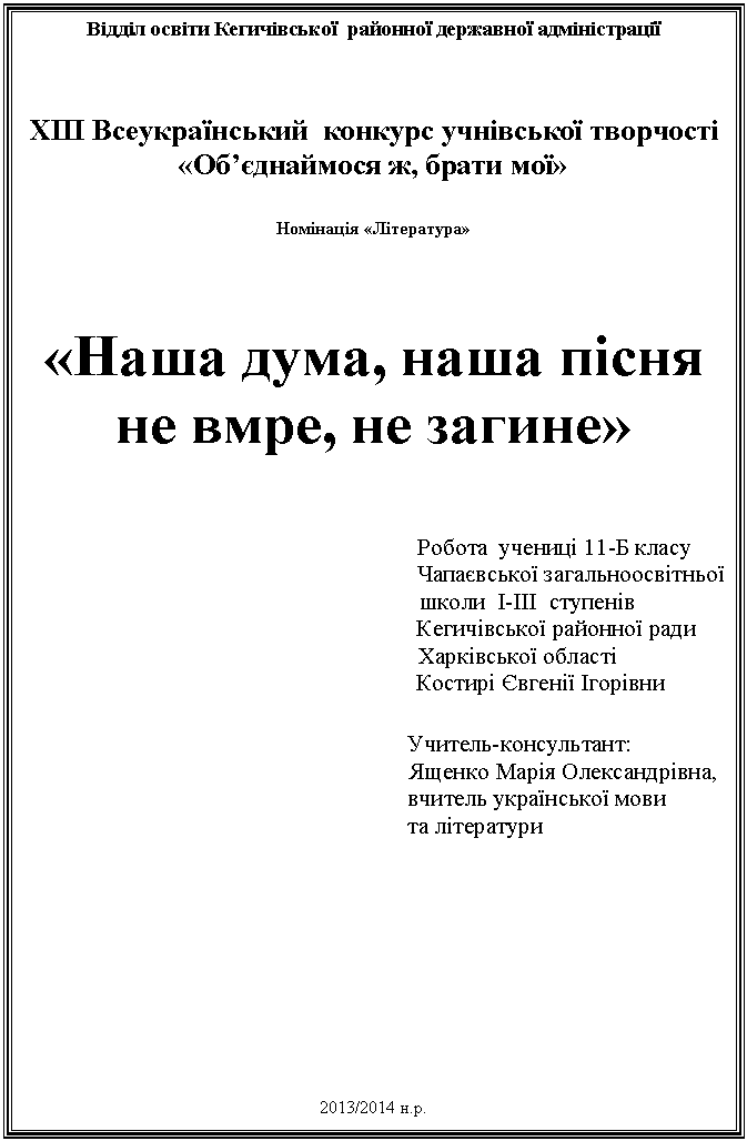 Подпись: Відділ освіти Кегичівської районної державної адміністрації
ХІІІ Всеукраїнський конкурс учнівської творчості
«Об’єднаймося ж, брати мої»
Номінація «Література»
«Наша дума, наша пісня
не вмре, не загине»
Робота учениці 11-Б класу
Чапаєвської загальноосвітньої
школи І-ІІІ ступенів
Кегичівської районної ради
Харківської області
Костирі Євгенії Ігорівни .
Учитель-консультант:
Ященко Марія Олександрівна,
вчитель української мови
та літератури
2013/2014 н.р.