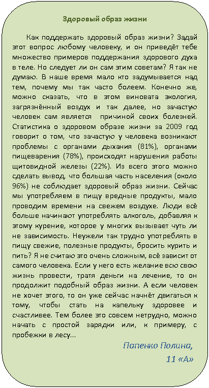 Скругленный прямоугольник: Здоровый образ жизни
Как поддержать здоровый образ жизни? Задай этот вопрос любому человеку, и он приведёт тебе множество примеров поддержания здорового духа в теле. Но следует ли он сам этим советам? Я так не думаю. В наше время мало кто задумывается над тем, почему мы так часто болеем. Конечно же, можно сказать, что в этом виновата экология, загрязнённый воздух и так далее, но зачастую человек сам является причиной своих болезней. Статистика о здоровом образе жизни за 2009 год говорит о том, что зачастую у человека возникают проблемы с органами дыхания (81%), органами пищеварения (78%), происходят нарушения работы щитовидной железы (22%). Из всего этого можно сделать вывод, что большая часть населения (около 96%) не соблюдает здоровый образ жизни. Сейчас мы употребляем в пищу вредные продукты, мало проводим времени на свежем воздухе. Люди всё больше начинают употреблять алкоголь, добавляя к этому курение, которое у многих вызывает чуть ли не зависимость. Неужели так трудно употреблять в пищу свежие, полезные продукты, бросить курить и пить? Я не считаю это очень сложным, всё зависит от самого человека. Если у него есть желание всю свою жизнь провести, тратя деньги на лечение, то он продолжит подобный образ жизни. А если человек не хочет этого, то он уже сейчас начнёт двигаться к тому, чтобы стать на капельку здоровее и счастливее. Тем более это совсем нетрудно, можно начать с простой зарядки или, к примеру, с пробежки в лесу…
Папенко Полина, 11 «А»