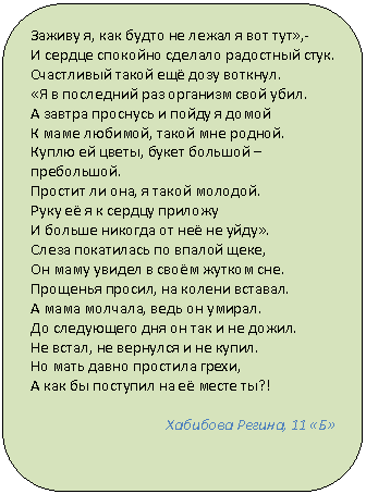 Скругленный прямоугольник: Заживу я, как будто не лежал я вот тут»,-
И сердце спокойно сделало радостный стук.
Счастливый такой ещё дозу воткнул.
«Я в последний раз организм свой убил.
А завтра проснусь и пойду я домой
К маме любимой, такой мне родной.
Куплю ей цветы, букет большой – пребольшой.
Простит ли она, я такой молодой.
Руку её я к сердцу приложу
И больше никогда от неё не уйду».
Слеза покатилась по впалой щеке,
Он маму увидел в своём жутком сне.
Прощенья просил, на колени вставал.
А мама молчала, ведь он умирал.
До следующего дня он так и не дожил.
Не встал, не вернулся и не купил.
Но мать давно простила грехи,
А как бы поступил на её месте ты?!
Хабибова Регина, 11 «Б»
