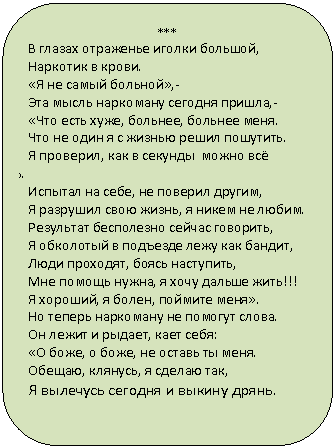 Скругленный прямоугольник: ***
В глазах отраженье иголки большой,
Наркотик в крови.
«Я не самый больной»,-
Эта мысль наркоману сегодня пришла,-
«Что есть хуже, больнее, больнее меня.
Что не один я с жизнью решил пошутить.
Я проверил, как в секунды можно всё позабыть.
Испытал на себе, не поверил другим,
Я разрушил свою жизнь, я никем не любим.
Результат бесполезно сейчас говорить,
Я обколотый в подъезде лежу как бандит,
Люди проходят, боясь наступить,
Мне помощь нужна, я хочу дальше жить!!!
Я хороший, я болен, поймите меня».
Но теперь наркоману не помогут слова.
Он лежит и рыдает, кает себя:
«О боже, о боже, не оставь ты меня.
Обещаю, клянусь, я сделаю так,
Я вылечусь сегодня и выкину дрянь.