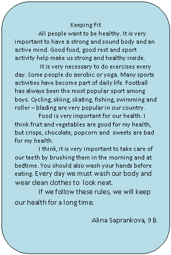 Скругленный прямоугольник: Keeping Fit
All people want to be healthy. It is very important to have a strong and sound body and an active mind. Good food, good rest and sport activity help make us strong and healthy inside.
It is very necessary to do exercises every day. Some people do aerobic or yoga. Many sports activities have become part of daily life. Football has always been the most popular sport among boys. Cycling, skiing, skating, fishing, swimming and roller – blading are very popular in our country.
Food is very important for our health. I think fruit and vegetables are good for my health, but crisps, chocolate, popcorn and sweets are bad for my health.
I think, it is very important to take care of our teeth by brushing them in the morning and at bedtime. You should also wash your hands before eating. Every day we must wash our body and wear clean clothes to look neat.
If we follow these rules, we will keep our health for a long time.
Alina Saprankova, 9 B