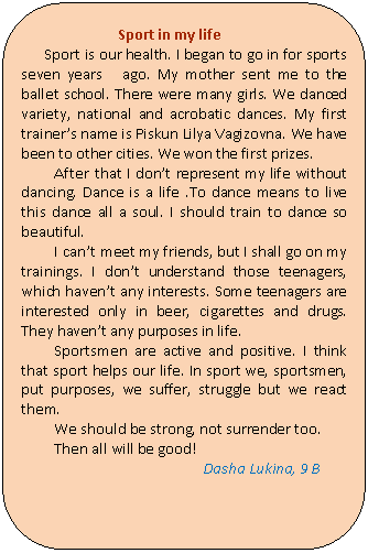 Скругленный прямоугольник: Sport in my life
Sport is our health. I began to go in for sports seven years ago. My mother sent me to the ballet school. There were many girls. We danced variety, national and acrobatic dances. My first trainer’s name is Piskun Lilya Vagizovna. We have been to other cities. We won the first prizes.
After that I don’t represent my life without dancing. Dance is a life .To dance means to live this dance all a soul. I should train to dance so beautiful.
I can’t meet my friends, but I shall go on my trainings. I don’t understand those teenagers, which haven’t any interests. Some teenagers are interested only in beer, cigarettes and drugs. They haven’t any purposes in life.
Sportsmen are active and positive. I think that sport helps our life. In sport we, sportsmen, put purposes, we suffer, struggle but we react them.
We should be strong, not surrender too.
Then all will be good!
Dasha Lukina, 9 B
