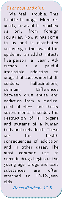 Скругленный прямоугольник: Dear boys and girls!
We feel trouble. This trouble is drugs. More recently, news of it reached us only from foreign countries. Now it has come to us and is distributed according to the laws of the epidemic: an addict infects five person a year . Addiction is a painful irresistible addiction to drugs that causes mental disorders, hallucinations, delirium. Differences between drug abuse and addiction from a medical point of view are these: severe mental disorder, the destruction of all organs and systems of a human body and early death. These are the health consequences of addiction and in other cases. The most common use of narcotic drugs begins at the young age. Drugs and toxic substances are often attached to 10-12-year-olds.
Denis Kharisov, 11 B
4
