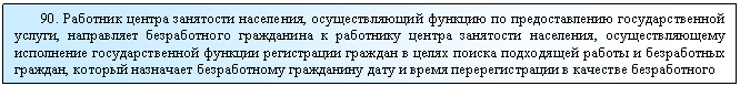Подпись: 90. Работник центра занятости населения, осуществляющий функцию по предоставлению государственной услуги, направляет безработного гражданина к работнику центра занятости населения, осуществляющему исполнение государственной функции регистрации граждан в целях поиска подходящей работы и безработных граждан, который назначает безработному гражданину дату и время перерегистрации в качестве безработного