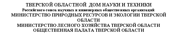 Подпись: ТВЕРСКОЙ ОБЛАСТНОЙ ДОМ НАУКИ И ТЕХНИКИ
Российского союза научных и инженерных общественных организаций
МИНИСТЕРСТВО ПРИРОДНЫХ РЕСУРСОВ И ЭКОЛОГИИ ТВЕРСКОЙ ОБЛАСТИ
МИНИСТЕРСТВО ЛЕСНОГО ХОЗЯЙСТВА ТВЕРСКОЙ ОБЛАСТИ
ОБЩЕСТВЕННАЯ ПАЛАТА ТВЕРСКОЙ ОБЛАСТИ