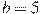 b=5