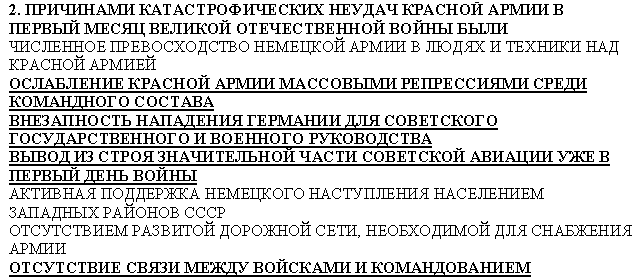 Подпись: 2. ПРИЧИНАМИ КАТАСТРОФИЧЕСКИХ НЕУДАЧ КРАСНОЙ АРМИИ В ПЕРВЫЙ МЕСЯЦ ВЕЛИКОЙ ОТЕЧЕСТВЕННОЙ ВОЙНЫ БЫЛИ
ЧИСЛЕННОЕ ПРЕВОСХОДСТВО НЕМЕЦКОЙ АРМИИ В ЛЮДЯХ И ТЕХНИКИ НАД КРАСНОЙ АРМИЕЙ
ОСЛАБЛЕНИЕ КРАСНОЙ АРМИИ МАССОВЫМИ РЕПРЕССИЯМИ СРЕДИ КОМАНДНОГО СОСТАВА
ВНЕЗАПНОСТЬ НАПАДЕНИЯ ГЕРМАНИИ ДЛЯ СОВЕТСКОГО ГОСУДАРСТВЕННОГО И ВОЕННОГО РУКОВОДСТВА
ВЫВОД ИЗ СТРОЯ ЗНАЧИТЕЛЬНОЙ ЧАСТИ СОВЕТСКОЙ АВИАЦИИ УЖЕ В ПЕРВЫЙ ДЕНЬ ВОЙНЫ
АКТИВНАЯ ПОДДЕРЖКА НЕМЕЦКОГО НАСТУПЛЕНИЯ НАСЕЛЕНИЕМ ЗАПАДНЫХ РАЙОНОВ СССР
ОТСУТСТВИЕМ РАЗВИТОЙ ДОРОЖНОЙ СЕТИ, НЕОБХОДИМОЙ ДЛЯ СНАБЖЕНИЯ АРМИИ
ОТСУТСТВИЕ СВЯЗИ МЕЖДУ ВОЙСКАМИ И КОМАНДОВАНИЕМ
ПОПЫТКИ ПЕРЕЙТИ К НАСТУПАТЕЛЬНЫМ ДЕЙСТВИЯМ ВМЕСТО ОРГАНИЗАЦИИ ОБОРОНЫ И ОРГАНИЗОВАННОГО ОТСТУПЛЕНИЯ
РАССТРЕЛ КОМАНДУЮЩЕГО ЗАПАДНЫМ ФРОНТОМ Д.Г.ПАВЛОВА