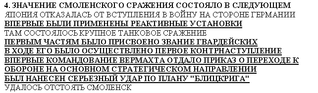 Подпись: 4. ЗНАЧЕНИЕ СМОЛЕНСКОГО СРАЖЕНИЯ СОСТОЯЛО В СЛЕДУЮЩЕМ
ЯПОНИЯ ОТКАЗАЛАСЬ ОТ ВСТУПЛЕНИЯ В ВОЙНУ НА СТОРОНЕ ГЕРМАНИИ
ВПЕРВЫЕ БЫЛИ ПРИМЕНЕНЫ РЕАКТИВНЫЕ УСТАНОВКИ
ТАМ СОСТОЯЛОСЬ КРУПНОЕ ТАНКОВОЕ СРАЖЕНИЕ
ПЕРВЫМ ЧАСТЯМ БЫЛО ПРИСВОЕНО ЗВАНИЕ ГВАРДЕЙСКИХ
В ХОДЕ ЕГО БЫЛО ОСУЩЕСТВЛЕНО ПЕРВОЕ КОНТРНАСТУПЛЕНИЕ
ВПЕРВЫЕ КОМАНДОВАНИЕ ВЕРМАХТА ОТДАЛО ПРИКАЗ О ПЕРЕХОДЕ К ОБОРОНЕ НА ОСНОВНОМ СТРАТЕГИЧЕСКОМ НАПРАВЛЕНИИ
БЫЛ НАНЕСЕН СЕРЬЕЗНЫЙ УДАР ПО ПЛАНУ "БЛИЦКРИГА"
УДАЛОСЬ ОТСТОЯТЬ СМОЛЕНСК
