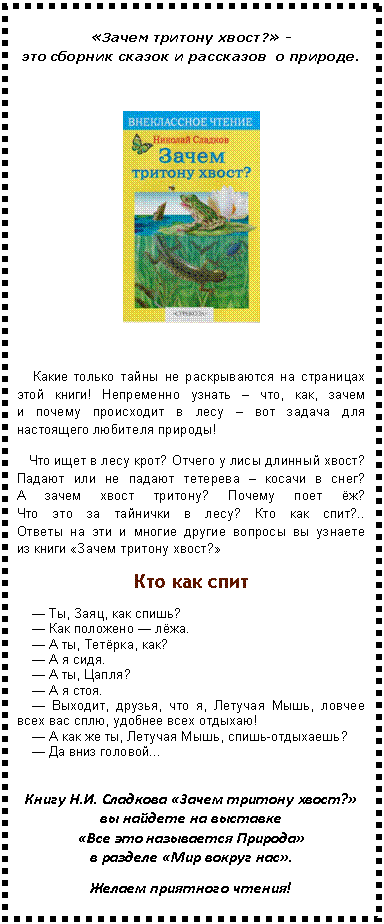 Подпись: «Зачем тритону хвост?» - это сборник сказок и рассказов о природе.
Какие только тайны не раскрываются на страницах этой книги! Непременно узнать – что, как, зачем и почему происходит в лесу – вот задача для настоящего любителя природы!
Что ищет в лесу крот? Отчего у лисы длинный хвост? Падают или не падают тетерева – косачи в снег? А зачем хвост тритону? Почему поет ёж? Что это за тайнички в лесу? Кто как спит?.. Ответы на эти и многие другие вопросы вы узнаете из книги «Зачем тритону хвост?»
Кто как спит
— Ты, Заяц, как спишь?
— Как положено — лёжа.
— А ты, Тетёрка, как?
— А я сидя.
— А ты, Цапля?
— А я стоя.
— Выходит, друзья, что я, Летучая Мышь, ловчее всех вас сплю, удобнее всех отдыхаю!
— А как же ты, Летучая Мышь, спишь-отдыхаешь?
— Да вниз головой...
Книгу «Зачем тритону хвост?» вы найдете на выставке «Все это называется Природа» в разделе «Мир вокруг нас».
Желаем приятного чтения!