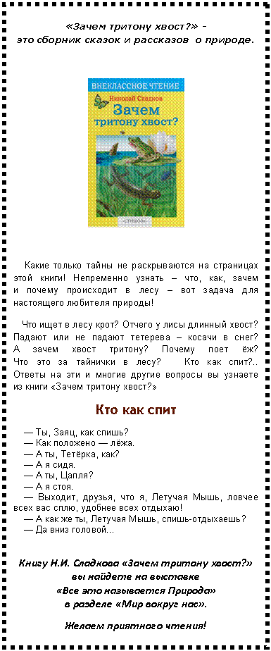 Подпись: «Зачем тритону хвост?» - это сборник сказок и рассказов о природе.
Какие только тайны не раскрываются на страницах этой книги! Непременно узнать – что, как, зачем и почему происходит в лесу – вот задача для настоящего любителя природы!
Что ищет в лесу крот? Отчего у лисы длинный хвост? Падают или не падают тетерева – косачи в снег? А зачем хвост тритону? Почему поет ёж? Что это за тайнички в лесу? Кто как спит?.. Ответы на эти и многие другие вопросы вы узнаете из книги «Зачем тритону хвост?»
Кто как спит
— Ты, Заяц, как спишь?
— Как положено — лёжа.
— А ты, Тетёрка, как?
— А я сидя.
— А ты, Цапля?
— А я стоя.
— Выходит, друзья, что я, Летучая Мышь, ловчее всех вас сплю, удобнее всех отдыхаю!
— А как же ты, Летучая Мышь, спишь-отдыхаешь?
— Да вниз головой...
Книгу «Зачем тритону хвост?» вы найдете на выставке «Все это называется Природа» в разделе «Мир вокруг нас».
Желаем приятного чтения!