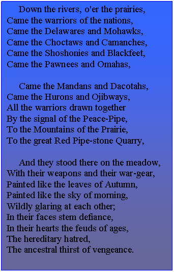 Подпись: Down the rivers, o'er the prairies,
Came the warriors of the nations,
Came the Delawares and Mohawks,
Came the Choctaws and Camanches,
Came the Shoshonies and Blackfeet,
Came the Pawnees and Omahas,
Came the Mandans and Dacotahs,
Came the Hurons and Ojibways,
All the warriors drawn together
By the signal of the Peace-Pipe,
To the Mountains of the Prairie,
To the great Red Pipe-stone Quarry,
And they stood there on the meadow,
With their weapons and their war-gear,
Painted like the leaves of Autumn,
Painted like the sky of morning,
Wildly glaring at each other;
In their faces stem defiance,
In their hearts the feuds of ages,
The hereditary hatred,
The ancestral thirst of vengeance.
A brant - An abyss - a