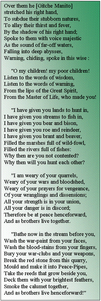 �������: Over them he [Gitche Manito] stretched his right hand, 

To subdue their stubborn natures, 

To allay their thirst and fever, 

By the shadow of his right hand; 

Sp�ke to them with voice majestic 

As the sound of far-off waters, 

Falling into deep abysses, 

Warning, chiding, sp�ke in this wise : 



 "O my children! my poor children! 

Listen to the words of wisdom, 

Listen to the words of warning, 

From the lips of the Great Spirit, 

From the Master of Life, who made you! 



 "I have given you lands to hunt in, 

I have given you streams to fish in, 

I have given you bear and bison, 

I have given you roe and reindeer, 

I have given you brant and beaver, 

Filled the marshes full of wild-fowl, 

Filled the rivers full of fishes: 

Why then are you not contented? 

Why then will you hunt each other? 



 "I am weary of your quarrels, 

Weary of your wars and bloodshed, 

Weary of your prayers for vengeance, 

Of your wranglings and dissensions; 

All your strength is in your union, 

All your danger is in discord; 

Therefore be at peace henceforward, 

And as brothers live together. 



 "Bathe now in the stream before you, 

Wash the war-paint from your faces, 

Wash the blood-stains from your fingers, 

Bury your war-clubs and your weapons, 

Break the red stone from this quarry, 

Mould and make it into Peace-Pipes, 

Take the reeds that grow beside you, 

Deck them with your brightest feathers, 

Smoke the calumet together, 

And as brothers live henceforward!" 















