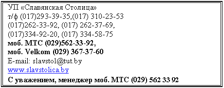 Подпись: УП «Славянская Столица»
т/ф (017),(0
(017), (0,
(017), (0
моб. МТС (029),
моб. Velkom (0
E-mail: slavstol@tut.by
www.slavstolica.by
С уважением, менеджер моб. МТС (0