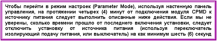 Подпись: Чтобы перейти в режим настроек (Parameter Mode), используя настенную панель управления, на протяжении четырех (4) минут от подключения модуля CPMD к источнику питания следует выполнить описанные ниже действия. Если мы не уверены, сколько времени прошло от последнего включения установки, следует отключить установку от источника питания (используя переключатель изолирующий подачу питания, или выключатель) на как минимум шесть (6) секунд так, чтобы можно было перейти в режим настроек.