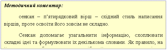 Подпись: Методичний коментар:
сенкан – п’ятирядковий вірш – східний стиль написання віршів, проте освоїти його зовсім не складно.
Сенкан допомагає узагальнити інформацію, схоплювати складні ідеї та формулювати їх декількома словами. Як правило, на його написання багато часу не потрібно, його пишуть всього кілька хвилин.