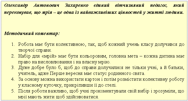 Подпись: Олександр Антонович Захаренко єдиний вітчизняний педагог, який переконував, що мрія – це одна із найважливіших цінностей у житті людини.
Методичний коментар:
1. Робота має бути колективною, так, щоб кожний учень класу долучився до творчої справи.
2. Набір для «мрій» має бути кольоровим, головна мета – кожна дитина має право на висловлювання і на власну мрію.
3. Дуже добре було б, щоб до справи долучилися не тільки учні, а й батьки, учитель, адже Перше вересня має статус родинного свята.
4. За основу можна використати картон і потім розмістити колективну роботу у класному куточку, прикріпивши її до стелі.
5. Після роботи важливо, щоб учні прокоментували свій вибір і зрозуміли, що мрії мають жити щоб здійснюватися.
Пам’ятайте: справу творчістю не зіпсуєш!