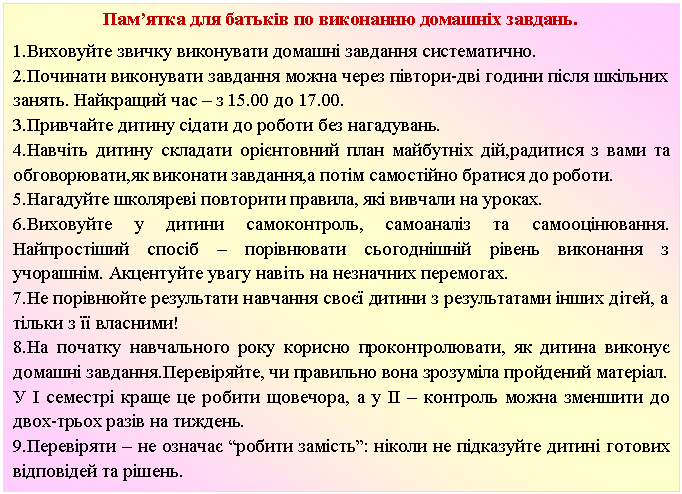 Подпись: Пам’ятка для батьків по виконанню домашніх завдань.
1.Виховуйте звичку виконувати домашні завдання систематично.
2.Починати виконувати завдання можна через півтори-дві години після шкільних занять. Найкращий час – з 15.00 до 17.00.
3.Привчайте дитину сідати до роботи без нагадувань.
4.Навчіть дитину складати орієнтовний план майбутніх дій,радитися з вами та обговорювати,як виконати завдання,а потім самостійно братися до роботи.
5.Нагадуйте школяреві повторити правила, які вивчали на уроках.
6.Виховуйте у дитини самоконтроль, самоаналіз та самооцінювання. Найпростіший спосіб – порівнювати сьогоднішній рівень виконання з учорашнім. Акцентуйте увагу навіть на незначних перемогах.
7.Не порівнюйте результати навчання своєї дитини з результатами інших дітей, а тільки з її власними!
8.На початку навчального року корисно проконтролювати, як дитина виконує домашні завдання.Перевіряйте, чи правильно вона зрозуміла пройдений матерiал.
У І семестрі краще це робити щовечора, а у ІІ – контроль можна зменшити до двох-трьох разів на тиждень.
9.Перевіряти – не означає “робити замiсть”: ніколи не підказуйте дитині готових відповідей та рішень.