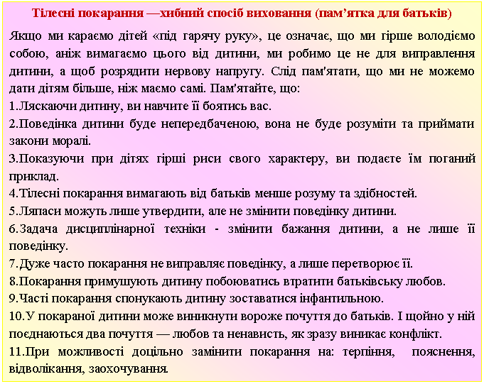 Подпись: Тілесні покарання —хибний спосіб виховання (пам’ятка для батьків)
Якщо ми караємо дітей «під гарячу руку», це означає, що ми гірше володіємо собою, аніж вимагаємо цього від дитини, ми робимо це не для виправлення дитини, а щоб розрядити нервову напругу. Слід пам'ятати, що ми не можемо дати дітям більше, ніж маємо самі. Пам'ятайте, що:
1.Ляскаючи дитину, ви навчите її боятись вас.
2.Поведінка дитини буде непередбаченою, вона не буде розуміти та приймати закони моралі.
3.Показуючи при дітях гірші риси свого характеру, ви подаєте їм поганий приклад.
4.Тілесні покарання вимагають від батьків менше розуму та здібностей.
5.Ляпаси можуть лише утвердити, але не змінити поведінку дитини.
6.Задача дисциплінарної техніки - змінити бажання дитини, а не лише її поведінку.
7.Дуже часто покарання не виправляє поведінку, а лише перетворює її.
8.Покарання примушують дитину побоюватись втратити батьківську любов.
9.Часті покарання спонукають дитину зоставатися інфантильною.
10.У покараної дитини може виникнути вороже почуття до батьків. І щойно у ній поєднаються два почуття — любов та ненависть, як зразу виникає конфлікт.
11.При можливості доцільно замінити покарання на: терпіння, пояснення, відволікання, заохочування.