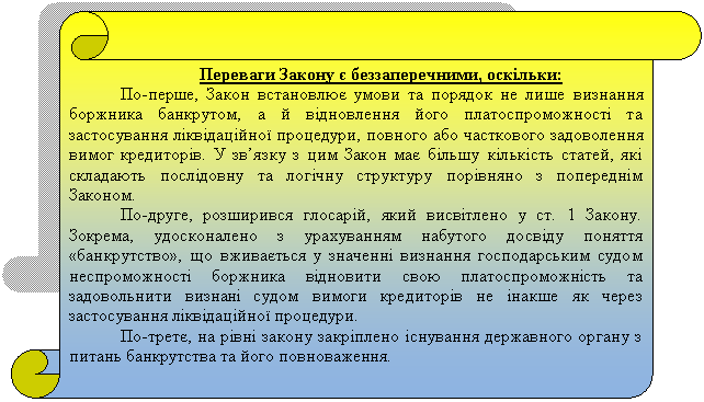 Вертикальный свиток: Переваги Закону є беззаперечними, оскільки:
По-перше, Закон встановлює умови та порядок не лише визнання боржника банкрутом, а й відновлення його платоспроможності та застосування ліквідаційної процедури, повного або часткового задоволення вимог кредиторів. У зв’язку з цим Закон має більшу кількість статей, які складають послідовну та логічну структуру порівняно з попереднім Законом.
По-друге, розширився глосарій, який висвітлено у ст. 1 Закону. Зокрема, удосконалено з урахуванням набутого досвіду поняття «банкрутство», що вживається у значенні визнання господарським судом неспроможності боржника відновити свою платоспроможність та задовольнити визнані судом вимоги кредиторів не інакше як через застосування ліквідаційної процедури.
По-третє, на рівні закону закріплено існування державного органу з питань банкрутства та його повноваження.
