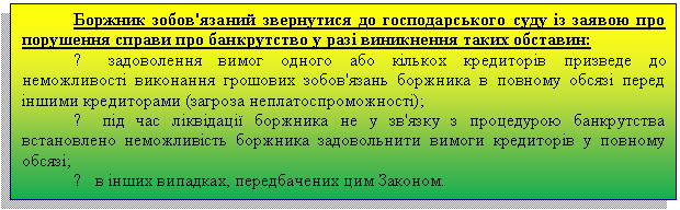 Подпись: Боржник зобов'язаний звернутися до господарського суду із заявою про порушення справи про банкрутство у разі виникнення таких обставин:
> задоволення вимог одного або кількох кредиторів призведе до неможливості виконання грошових зобов'язань боржника в повному обсязі перед іншими кредиторами (загроза неплатоспроможності);
> під час ліквідації боржника не у зв'язку з процедурою банкрутства встановлено неможливість боржника задовольнити вимоги кредиторів у повному обсязі;
> в інших випадках, передбачених цим Законом.