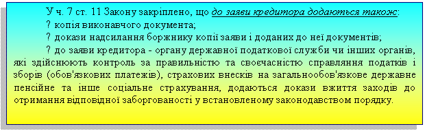 Подпись: У ч. 7 ст. 11 Закону закріплено, що до заяви кредитора додаються також:
? копія виконавчого документа;
? докази надсилання боржнику копії заяви і доданих до неї документів;
? до заяви кредитора - органу державної податкової служби чи інших органів, які здійснюють контроль за правильністю та своєчасністю справляння податків і зборів (обов'язкових платежів), страхових внесків на загальнообов'язкове державне пенсійне та інше соціальне страхування, додаються докази вжиття заходів до отримання відповідної заборгованості у встановленому законодавством порядку.