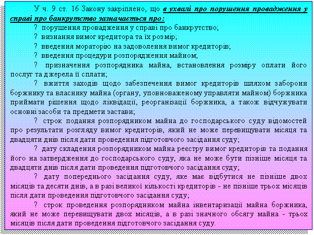 Подпись: У ч. 9 ст. 16 Закону закріплено, що в ухвалі про порушення провадження у справі про банкрутство зазначається про:
- порушення провадження у справі про банкрутство;
- визнання вимог кредитора та їх розмір;
- введення мораторію на задоволення вимог кредиторів;
- введення процедури розпорядження майном;
- призначення розпорядника майна, встановлення розміру оплати його послуг та джерела її сплати;
- вжиття заходів щодо забезпечення вимог кредиторів шляхом заборони боржнику та власнику майна (органу, уповноваженому управляти майном) боржника приймати рішення щодо ліквідації, реорганізації боржника, а також відчужувати основні засоби та предмети застави;
- строк подання розпорядником майна до господарського суду відомостей про результати розгляду вимог кредиторів, який не може перевищувати місяця та двадцяти днів після дати проведення підготовчого засідання суду;
- дату складення розпорядником майна реєстру вимог кредиторів та подання його на затвердження до господарського суду, яка не може бути пізніше місяця та двадцяти днів після дати проведення підготовчого засідання суду;
- дату попереднього засідання суду, яке має відбутися не пізніше двох місяців та десяти днів, а в разі великої кількості кредиторів - не пізніше трьох місяців після дати проведення підготовчого засідання суду;
- строк проведення розпорядником майна інвентаризації майна боржника, який не може перевищувати двох місяців, а в разі значного обсягу майна - трьох місяців після дати проведення підготовчого засідання суду.