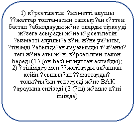 Скругленный прямоугольник: 1) к?рсетілетін ?ызметті алушы ??жаттар топтамасын тапсыр?ан с?ттен бастап ?абылдауды ж?не оларды тіркеуді ж?зеге асырады ж?не к?рсетілетін ?ызметті алушы?а к?ні ж?не уа?ыты, ?тінімді ?абылда?ан лауазымды т?л?аны? тегі ж?не аты-ж?ні к?рсетілген талон береді (15 (он бес) минуттан аспайды);
2) ?тінімдер мен ??жаттарды ал?аннан кейін ?сыныл?ан ??жаттарды? толы?ты?ын тексереді ж?не ВАК ?арауына енгізеді (3 (?ш) ж?мыс к?ні ішінде)