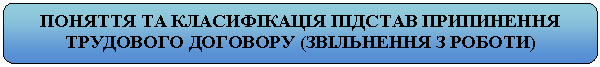 Скругленный прямоугольник: ПОНЯТТЯ ТА КЛАСИФІКАЦІЯ ПІДСТАВ ПРИПИНЕННЯ ТРУДОВОГО ДОГОВОРУ (ЗВІЛЬНЕННЯ З РОБОТИ)