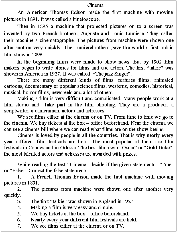 �������: Cinema

An American Thomas Edison made the first machine with moving pictures in 1891. It was called a kinetoscope.

Then in 1895 a machine that projected pictures on to a screen was invented by two French brothers, Auguste and Louis Lumiere. They called their machine a cinematographe. The pictures from machine were shown one after another very quickly. The Lumierebrothers gave the world�s first public film show in 1896.

In the beginning films were made to show news. But by 1902 film makers began to write stories for films and use actors. The first �talkie� was shown in America in 1927. It was called �The jazz Singer�.

There are many different kinds of films: features films, animated cartoons, documentary or popular science films, westerns, comedies, historical, musical, horror films, newsreels and a lot of others.

Making a film is very difficult and complicated. Many people work at a film studio and take part in the film shooting. They are a producer, a scriptwriter, a cameraman, actors and actresses.

We see films either at the cinema or on TV. From time to time we go to the cinema. We buy tickets at the box � office beforehand. Near the cinema we can see a cinema bill where we can read what films are on the show begins.

Cinema is loved by people in all the countries. That is why nearly every year different film festivals are held. The most popular of them are film festivals in Cannes and in Odessa. The best films win �Oscar� or �Gold Duke�, the most talented actors and actresses are awarded with prizes.

While reading the text �Cinema� decide if the given statements �True� or �False�. Correct the false statements.

1. A French Thomas Edison made the first machine with moving pictures in 1891.

2. The pictures from machine were shown one after another very quickly.

3. The first �talkie� was shown in England in 1927.

4. Making a film is very easy and simple.

5. We buy tickets at the box � office beforehand.

6. Nearly every year different film festivals are held.

7. We see films either at the cinema or on TV.

8. 

