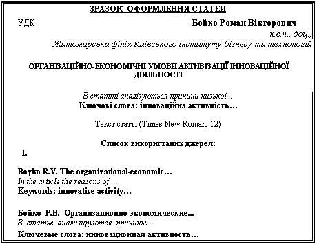 Подпись: ЗРАЗОК ОФОРМЛЕННЯ СТАТЕЙ
УДК Бойко Роман Вікторович
к.е.н., доц.,
Житомирська філія Київського інституту бізнесу та технологій
ОРГАНІЗАЦІЙНО-ЕКОНОМІЧНІ УМОВИ АКТИВІЗАЦІЇ ІННОВАЦІЙНОЇ ДІЯЛЬНОСТІ
В статті аналізуються причини низької...
Ключові слова: інноваційна активність…
Текст статті (Times New Roman, 12)
Список використаних джерел:
1.
Boyko R.V. The organizational-economic…
In the article the reasons of …
Keywords: innovative activity…
Бойко -экономические...
В статье анализируются причины …
Ключевые слова: инновационная активность…