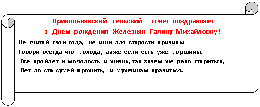 Горизонтальный свиток: Привольнянский сельский совет поздравляет
з Днем рождения Железняк Галину Михайловну !
Не считай свои года, не ищи для старости причины
Говори всегда что молода, даже если есть уже морщины.
Все пройдет и молодость и жизнь, так зачем же рано стариться,
Лет до ста сумей прожить, и мужчинам нравиться.