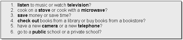�������: 1. listen to music or watch television?

2. cook on a stove or cook with a microwave?

3. save money or save time?

4. check out books from a library or buy books from a bookstore? 

5. have a new camera or a new telephone?

6. go to a public school or a private school?

