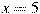 x=5