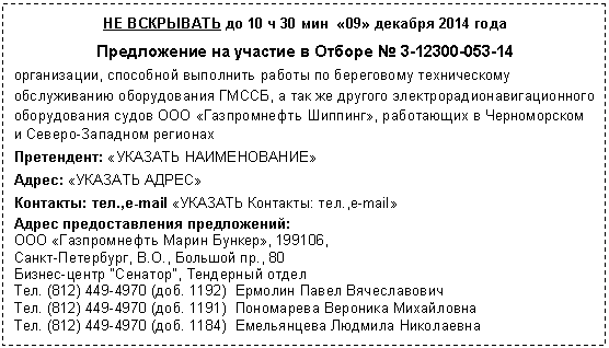 Подпись: НЕ ВСКРЫВАТЬ до 10 ч 30 мин «09» декабря 2014 года
Предложение на участие в Отборе
организации, способной выполнить работы по береговому техническому обслуживанию оборудования ГМССБ, а так же другого электрорадионавигационного оборудования судов ООО «Газпромнефть Шиппинг», работающих в Черноморском и Северо-Западном регионах
Претендент: «УКАЗАТЬ НАИМЕНОВАНИЕ»
Адрес: «УКАЗАТЬ АДРЕС»
Контакты: тел.,e-mail «УКАЗАТЬ Контакты: тел.,e-mail»
Адрес предоставления предложений:
ООО «Газпромнефть Марин Бункер»,
Санкт-Петербург, В.О., Большой пр., 80
Бизнес-центр "Сенатор", Тендерный отдел
Тел. (8доб. 1192)
Тел. (8доб. 1191)
Тел. (8доб. 1184)