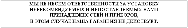Подпись: МЫ НЕ НЕСЕМ ОТВЕТСТВЕННОСТИ ЗА УСТАНОВКУ НЕРЕКОМЕНДУЕМЫХ И НЕПОСТАВЛЯЕМЫХ НАМИ ПРИНАДЛЕЖНОСТЕЙ И ПРИБОРОВ,
В ЭТОМ СЛУЧАЕ НАША ГАРАНТИЯ НЕ ДЕЙСТВУЕТ.