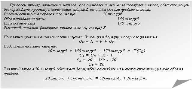 Загнутый угол: Приведем пример применения метода для определения величины товарных запасов, обеспечивающей бесперебойную продажу и выполнение заданной величины объема продаж за месяц.
Входной остаток на первое число месяца 20 тыс.руб.
Объем продаж за месяц 160 тыс.руб.
План поступления 170 тыс.руб.
Выходной остаток (товарные запасы на конец месяца) Х
Показатели указаны в сопоставленных ценах. Используем формулу товарного уравнения
ОН + П = Р + ОК
Подставим заданные значения
20 тыс.руб. + 160 тыс.руб. = 170 тыс.руб. + Х (ОК )
ОК = ОН + П - Р
ОК = 20 + 160 - 170
ОК = 30
Товарный запас в 30 тыс.руб. обеспечит бесперебойное снабжение и выполнение планируемого объема продаж.
20 тыс.руб. + 160 тыс.руб. = 170тыс.руб. + 30 тыс.руб.