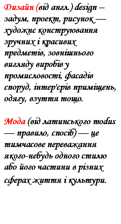 Подпись: Дизайн (від англ.) design – задум, проект, рисунок — художнє конструювання зручних і красивих предметів, зовнішнього вигляду виробів у промисловості, фасадів споруд, інтер'єрів приміщень, одягу, взуття тощо.
Мода (від латинського modus — правило, спосіб) — це тимчасове переважання якого-небудь одного стилю або його частини в різних сферах життя і культури.